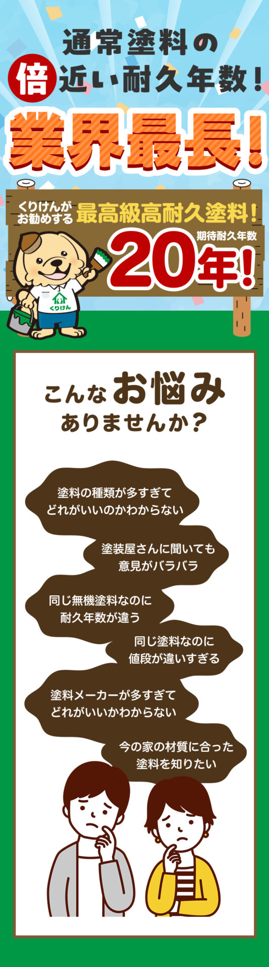 業界最長!通常塗料の倍近い耐久年数!くりけんがお勧めする最高級高耐久塗料20年!こんなお悩みありませんか?塗料の種類が多すぎてどれがいいのかわからない。塗装屋さんに聞いても意見がバラバラ。同じ無機塗料なのに耐久年数が違う。同じ塗料なのに値段が違いすぎる。塗料メーカーが多すぎてどれがいいかわからない。今の家の材質に合った塗料を知りたい